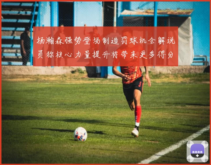 杨瀚森强势登场制造罚球机会解说员称核心力量提升将带来更多得分可能