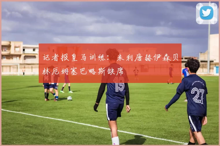 记者报皇马训练：米利唐赫伊森贝林厄姆塞巴略斯缺席