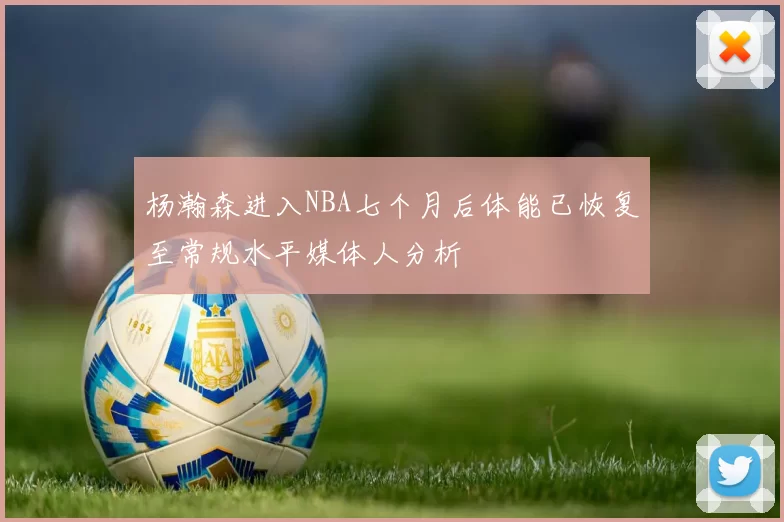 杨瀚森进入NBA七个月后体能已恢复至常规水平媒体人分析