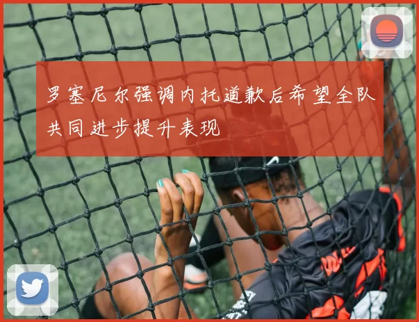 罗塞尼尔强调内托道歉后希望全队共同进步提升表现