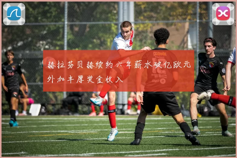 赫拉芬贝赫续约六年薪水破亿欧元外加丰厚奖金收入