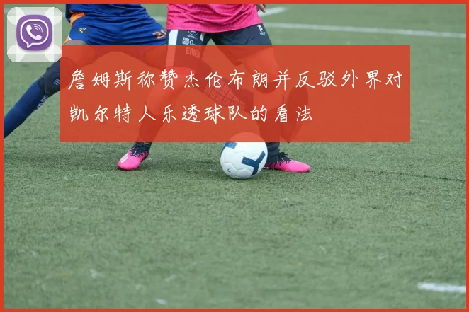 詹姆斯称赞杰伦布朗并反驳外界对凯尔特人乐透球队的看法