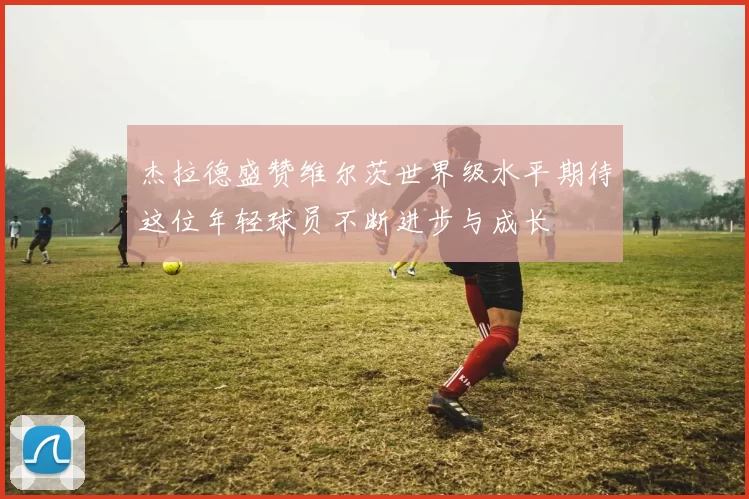 杰拉德盛赞维尔茨世界级水平期待这位年轻球员不断进步与成长
