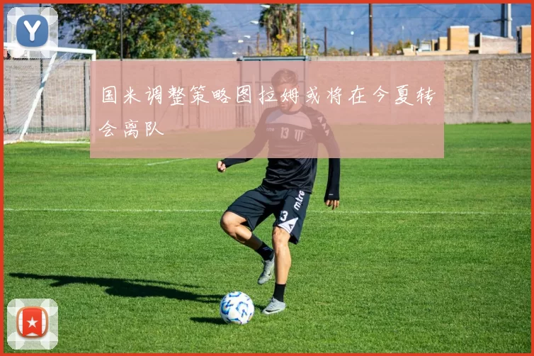 国米调整策略图拉姆或将在今夏转会离队