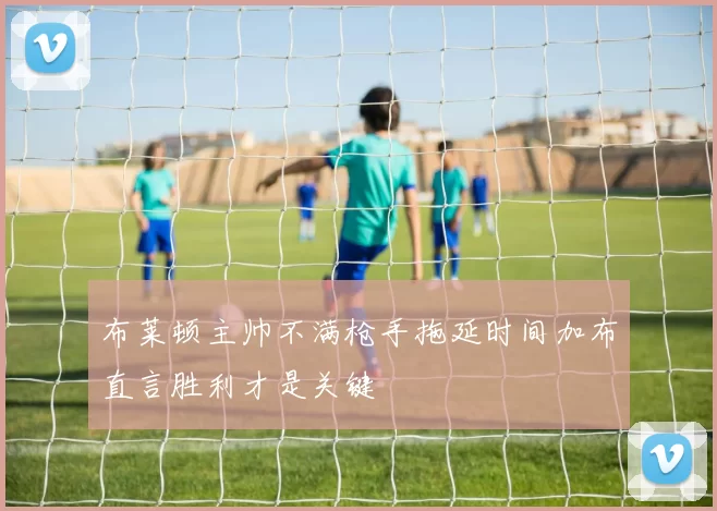 布莱顿主帅不满枪手拖延时间加布直言胜利才是关键