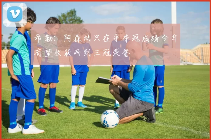 希勒：阿森纳只在乎夺冠成绩今年有望收获两到三冠荣誉