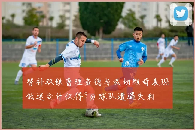 替补双铁普理查德与武切维奇表现低迷合计仅得5分球队遭遇失利