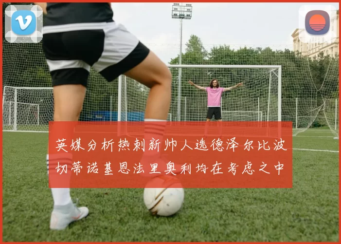 英媒分析热刺新帅人选德泽尔比波切蒂诺基恩法里奥利均在考虑之中