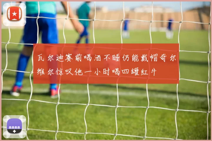 瓦尔迪赛前喝酒不睡仍能戴帽奇尔维尔惊叹他一小时喝四罐红牛