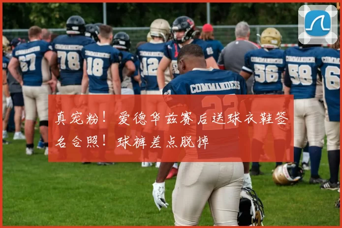 真宠粉！爱德华兹赛后送球衣鞋签名合照！球裤差点脱掉