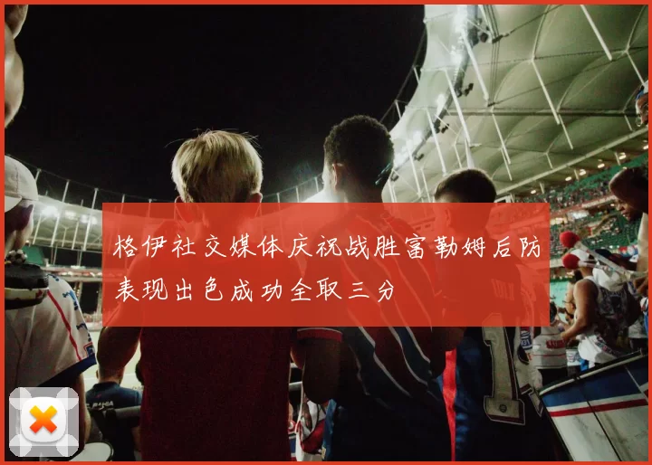 格伊社交媒体庆祝战胜富勒姆后防表现出色成功全取三分