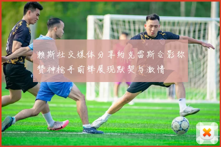 赖斯社交媒体分享约克雷斯合影称赞神枪手前锋展现默契与激情