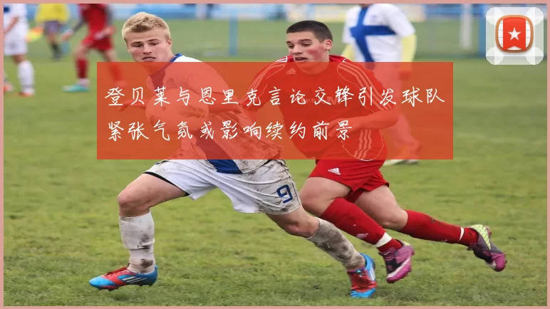 登贝莱与恩里克言论交锋引发球队紧张气氛或影响续约前景